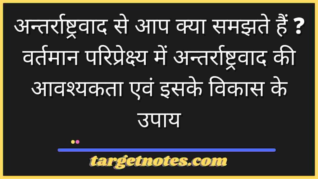 अन्तर्राष्ट्रवाद से आप क्या समझते हैं ? वर्तमान परिप्रेक्ष्य में अन्तर्राष्ट्रवाद की आवश्यकता एवं इसके विकास के उपाय