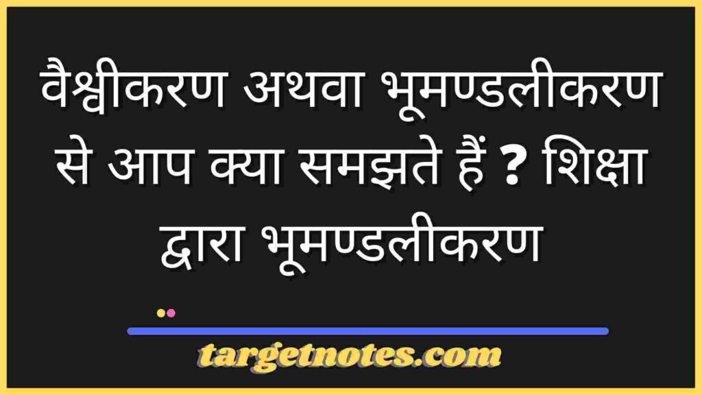 वैश्वीकरण अथवा भूमण्डलीकरण से आप क्या समझते हैं ? शिक्षा द्वारा भूमण्डलीकरण