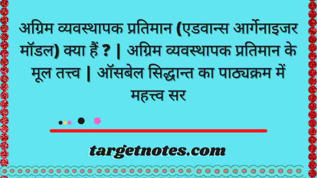 अग्रिम व्यवस्थापक प्रतिमान (एडवान्स आर्गेनाइजर मॉडल) क्या हैं ? | अग्रिम व्यवस्थापक प्रतिमान के मूल तत्त्व | ऑसबेल सिद्धान्त का पाठ्यक्रम में महत्त्व सर