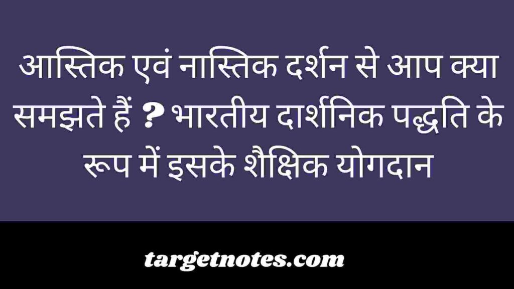 आस्तिक एवं नास्तिक दर्शन से आप क्या समझते हैं ? भारतीय दार्शनिक पद्धति के रूप में इसके शैक्षिक योगदान