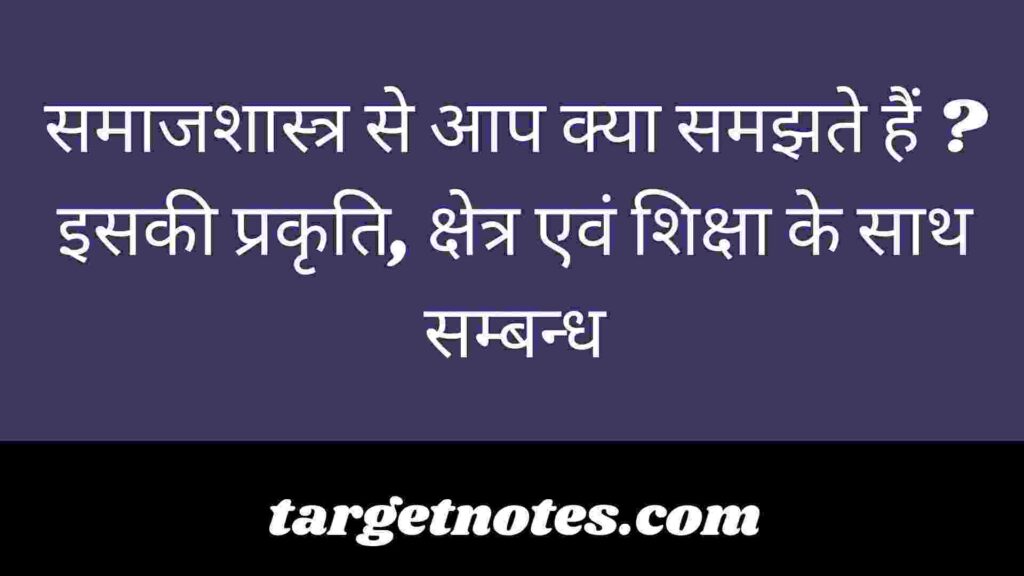 समाजशास्त्र से आप क्या समझते हैं ? इसकी प्रकृति, क्षेत्र एवं शिक्षा के साथ सम्बन्ध