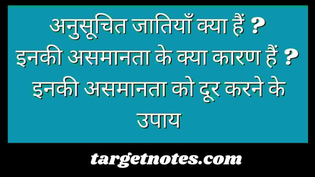 अनुसूचित जातियाँ क्या हैं ? इनकी असमानता के क्या कारण हैं ? इनकी असमानता को दूर करने के उपाय