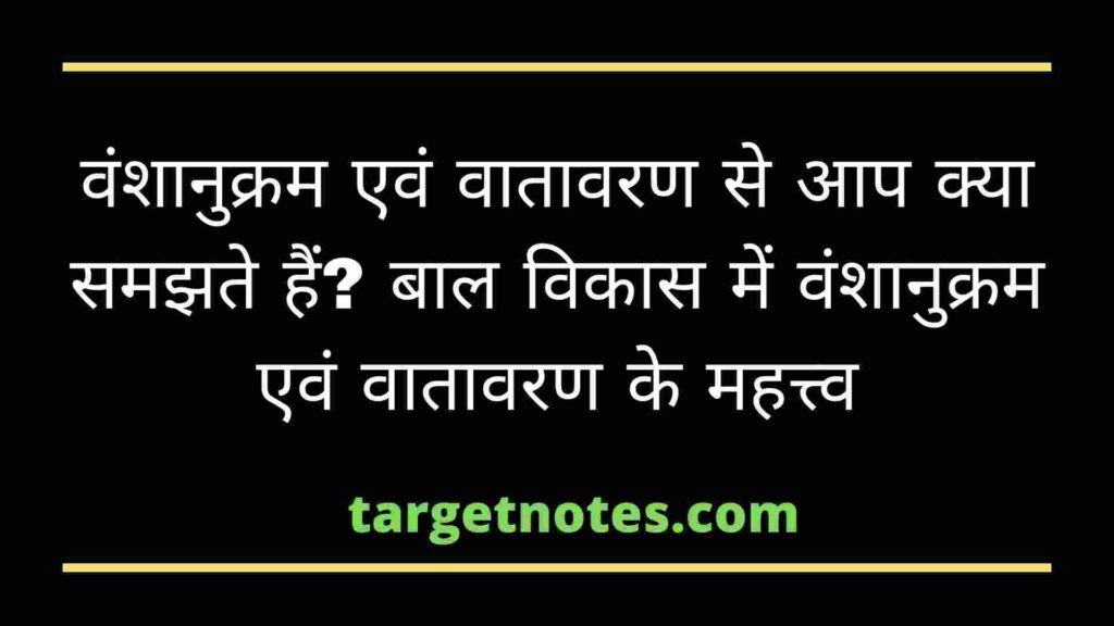 वंशानुक्रम एवं वातावरण से आप क्या समझते हैं? बाल विकास में वंशानुक्रम एवं वातावरण के महत्त्व