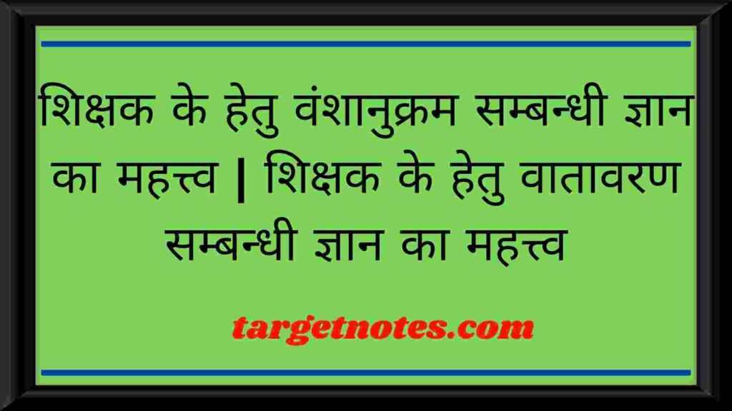 शिक्षक के हेतु वंशानुक्रम सम्बन्धी ज्ञान का महत्त्व | शिक्षक के हेतु वातावरण सम्बन्धी ज्ञान का महत्त्व