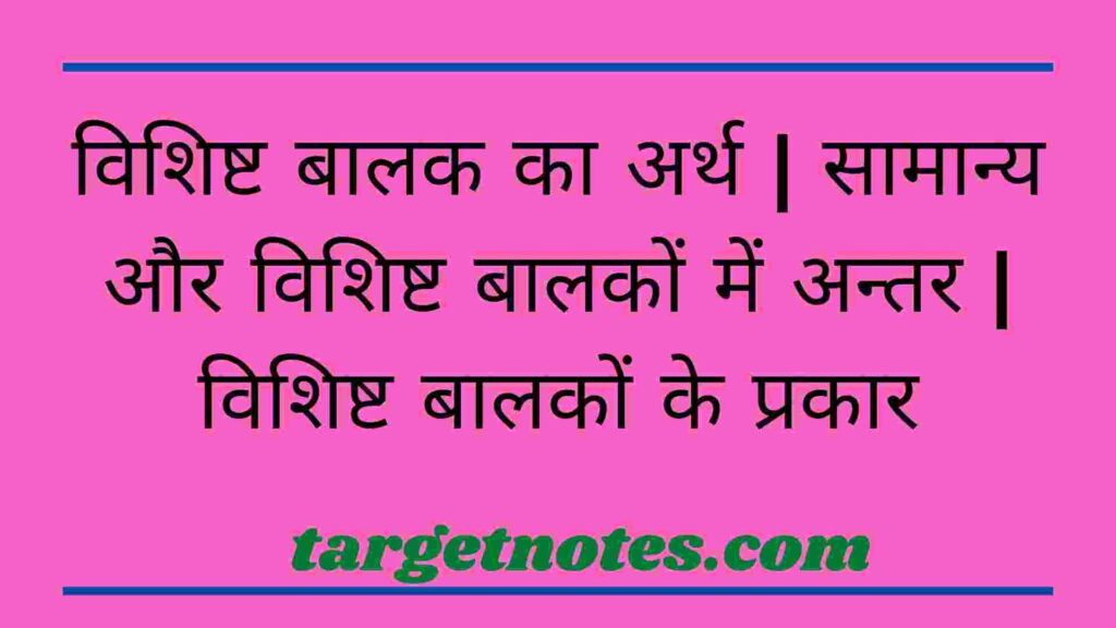 विशिष्ट बालक का अर्थ | सामान्य और विशिष्ट बालकों में अन्तर | विशिष्ट बालकों के प्रकार