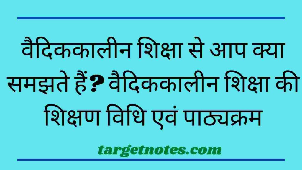 वैदिककालीन शिक्षा से आप क्या समझते हैं? वैदिककालीन शिक्षा की शिक्षण विधि एवं पाठ्यक्रम