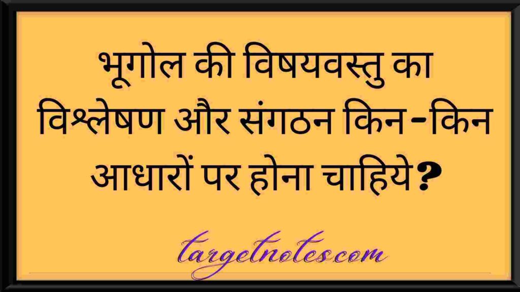 भूगोल की विषयवस्तु का विश्लेषण और संगठन किन-किन आधारों पर होना चाहिये?