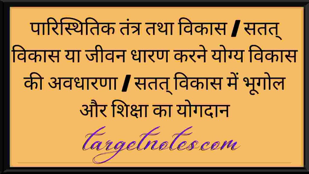 पारिस्थितिक तंत्र तथा विकास | सतत् विकास या जीवन धारण करने योग्य विकास की अवधारणा | सतत् विकास में भूगोल और शिक्षा का योगदान