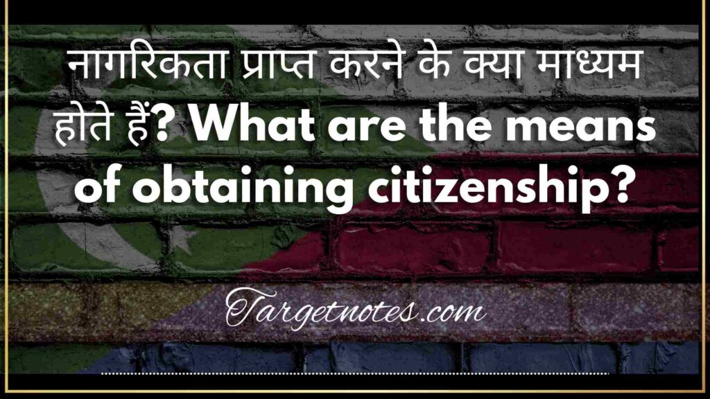 नागरिकता प्राप्त करने के क्या माध्यम होते हैं? What are the means of obtaining citizenship?