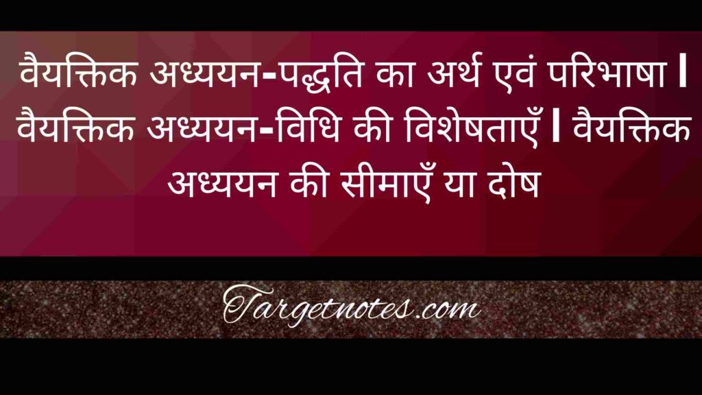 वैयक्तिक अध्ययन-पद्धति का अर्थ एवं परिभाषा | वैयक्तिक अध्ययन-विधि की विशेषताएँ | वैयक्तिक अध्ययन की सीमाएँ या दोष