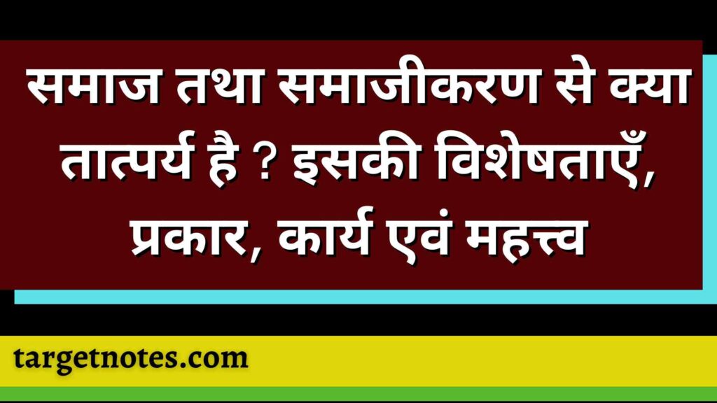 समाज तथा समाजीकरण से क्या तात्पर्य है ? इसकी विशेषताएँ, प्रकार, कार्य एवं महत्त्व