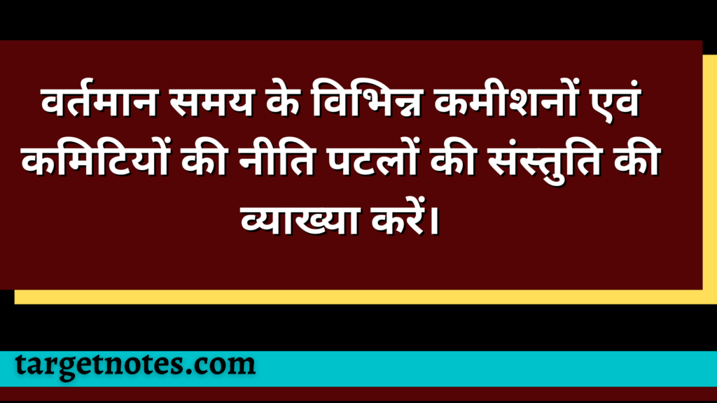 वर्तमान समय के विभिन्न कमीशनों एवं कमिटियों की नीति पटलों की संस्तुति की व्याख्या करें।