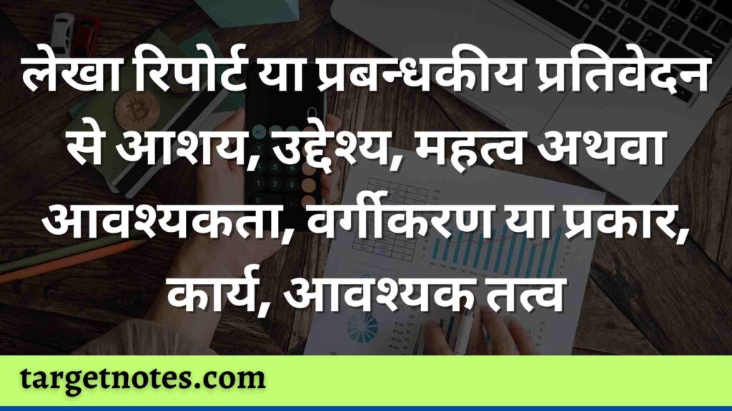 लेखा रिपोर्ट या प्रबन्धकीय प्रतिवेदन से आशय, उद्देश्य, महत्व अथवा आवश्यकता, वर्गीकरण या प्रकार, कार्य, आवश्यक तत्व